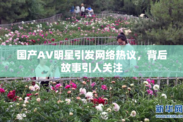 国产AV明星引发网络热议，背后故事引人关注