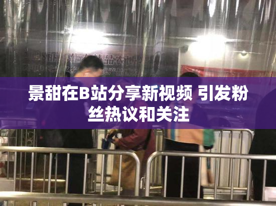 景甜在B站分享新视频 引发粉丝热议和关注