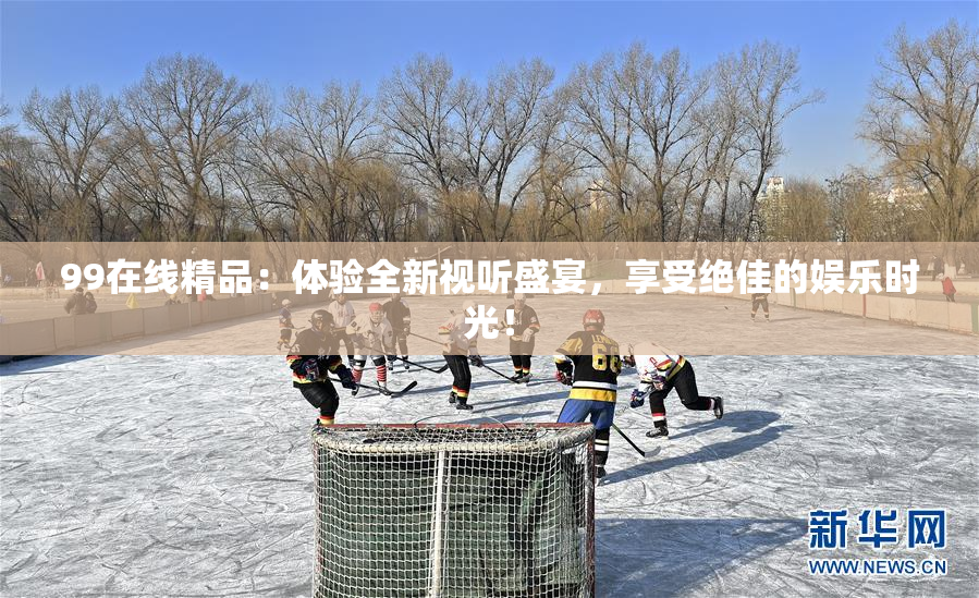 99在线精品：体验全新视听盛宴，享受绝佳的娱乐时光！