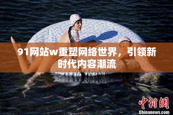91网站w重塑网络世界，引领新时代内容潮流