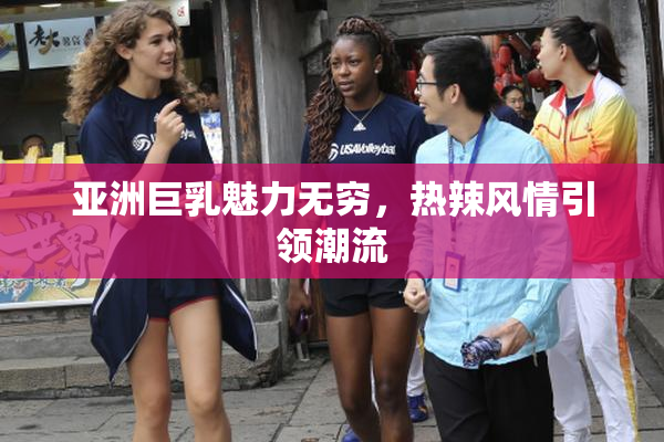 亚洲巨乳魅力无穷，热辣风情引领潮流