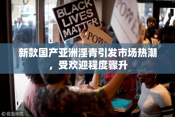 新款国产亚洲淫青引发市场热潮，受欢迎程度骤升