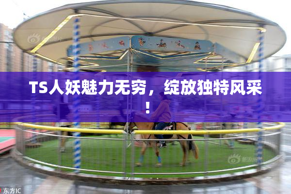 TS人妖魅力无穷，绽放独特风采！