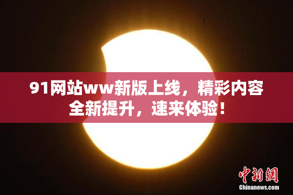 91网站ww新版上线，精彩内容全新提升，速来体验！