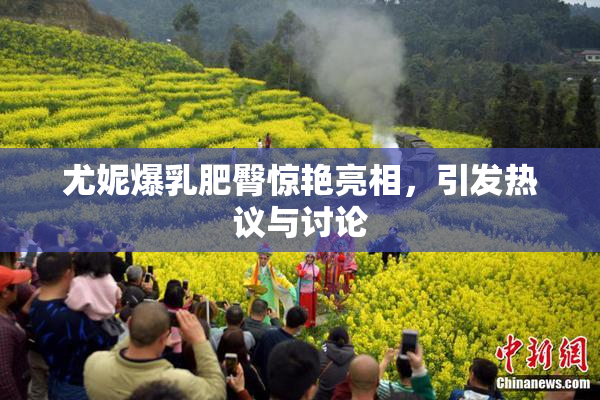 尤妮爆乳肥臀惊艳亮相，引发热议与讨论