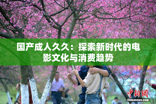 国产成人久久：探索新时代的电影文化与消费趋势