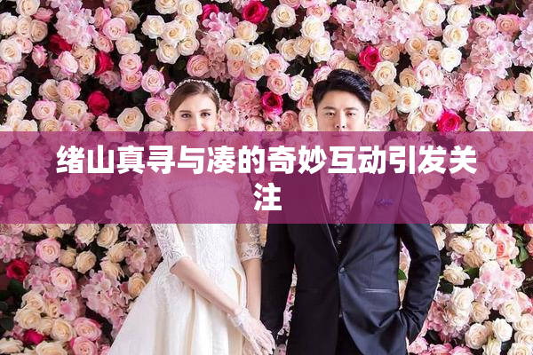 绪山真寻与凑的奇妙互动引发关注