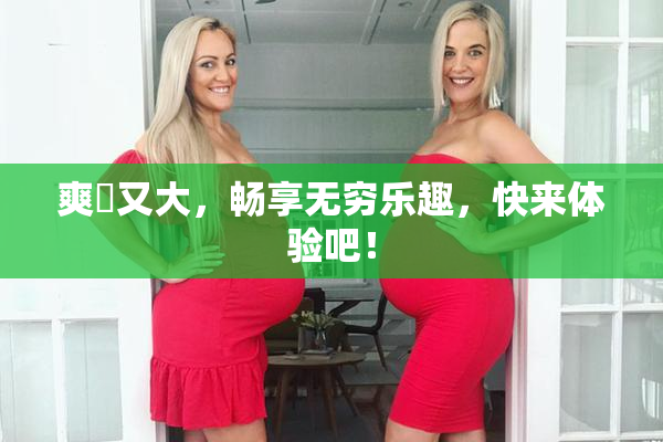 爽擼又大，畅享无穷乐趣，快来体验吧！