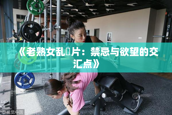 《老熟女乱婬片：禁忌与欲望的交汇点》