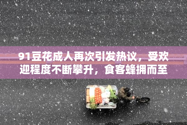 91豆花成人再次引发热议，受欢迎程度不断攀升，食客蜂拥而至