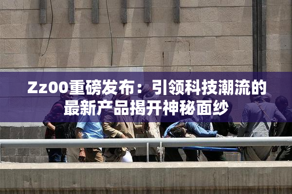 Zz00重磅发布：引领科技潮流的最新产品揭开神秘面纱