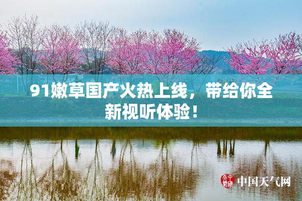 91嫩草国产火热上线，带给你全新视听体验！