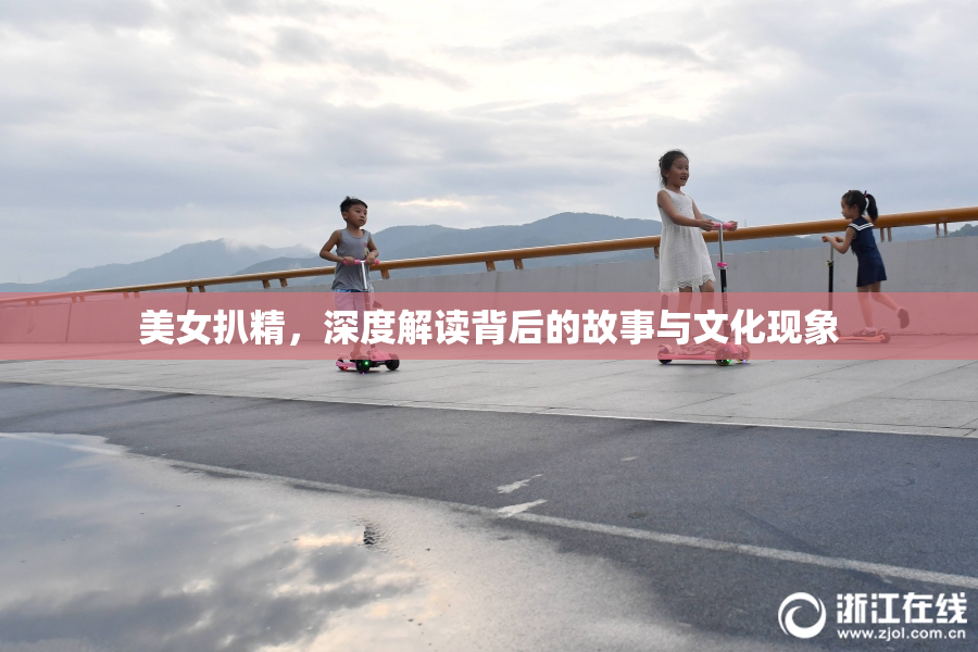 美女扒精，深度解读背后的故事与文化现象