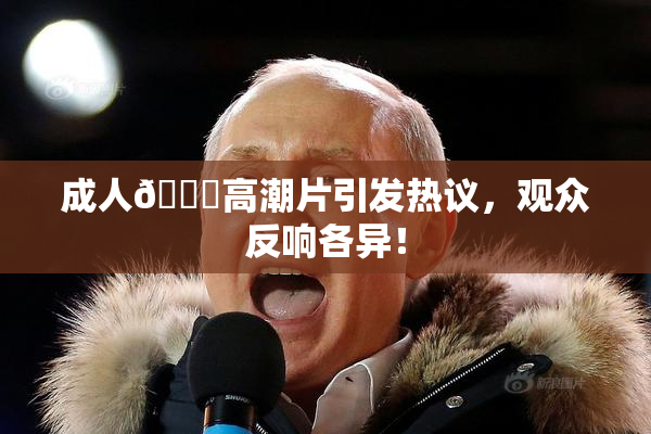 成人🔞高潮片引发热议，观众反响各异！