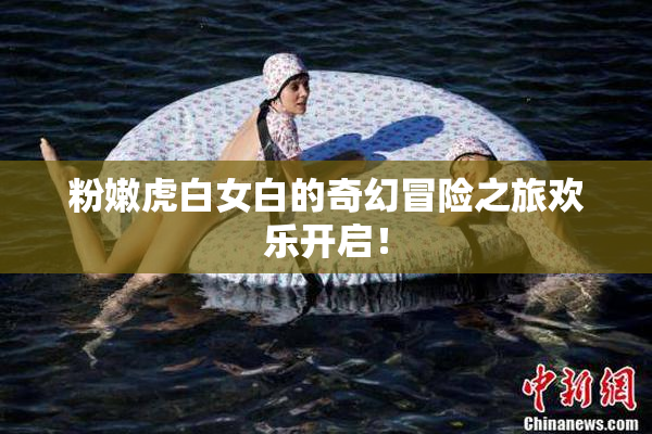 粉嫩虎白女白的奇幻冒险之旅欢乐开启！