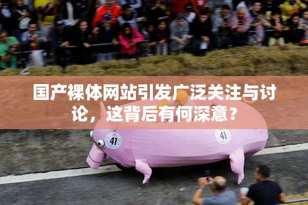 国产裸体网站引发广泛关注与讨论，这背后有何深意？