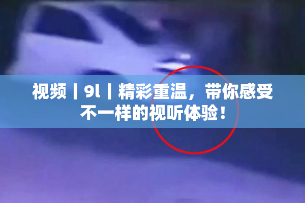 视频丨9l丨精彩重温，带你感受不一样的视听体验！