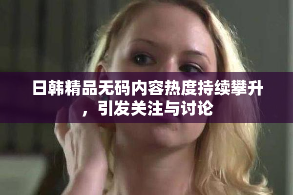 日韩精品无码内容热度持续攀升，引发关注与讨论