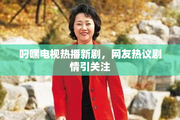叼嘿电视热播新剧，网友热议剧情引关注