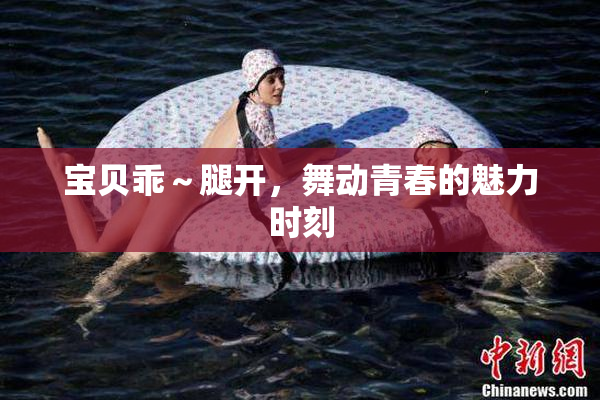 宝贝乖～腿开，舞动青春的魅力时刻