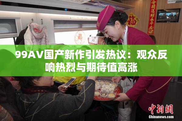 99AV国产新作引发热议：观众反响热烈与期待值高涨