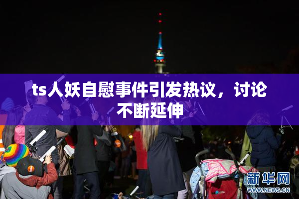 ts人妖自慰事件引发热议，讨论不断延伸