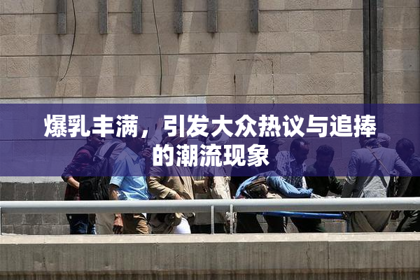 爆乳丰满，引发大众热议与追捧的潮流现象