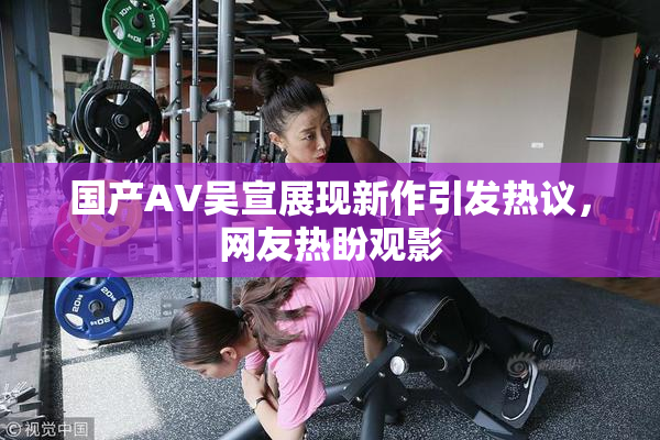 国产AV吴宣展现新作引发热议，网友热盼观影