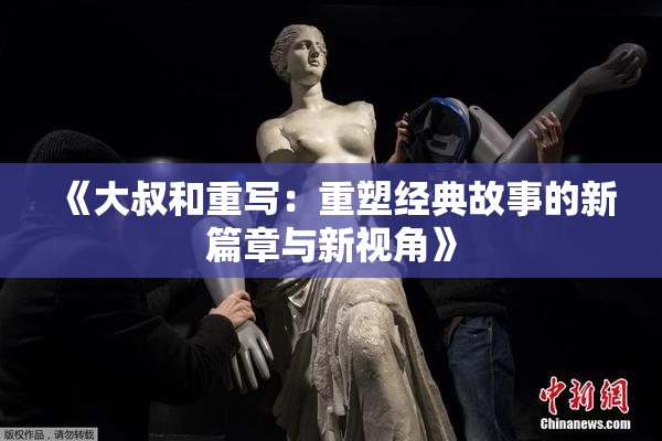《大叔和重写：重塑经典故事的新篇章与新视角》