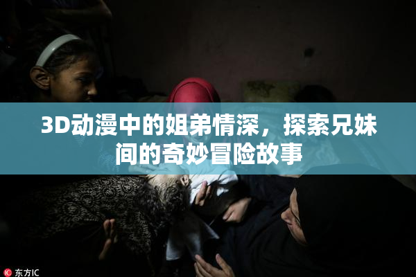 3D动漫中的姐弟情深，探索兄妹间的奇妙冒险故事