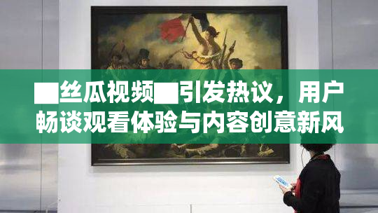 ▇丝瓜视频▇引发热议，用户畅谈观看体验与内容创意新风向