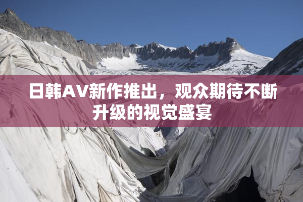 日韩AV新作推出，观众期待不断升级的视觉盛宴