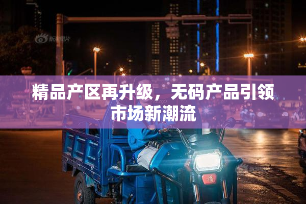 精品产区再升级，无码产品引领市场新潮流