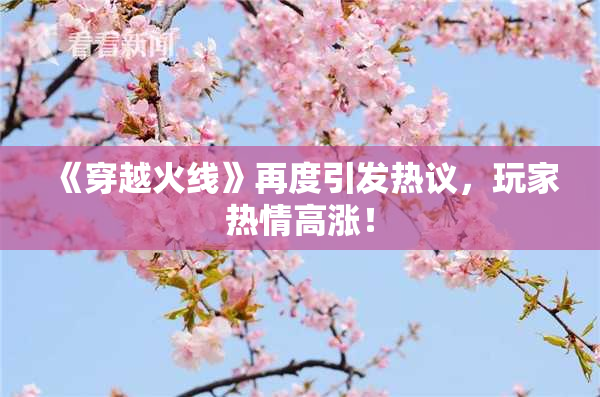 《穿越火线》再度引发热议，玩家热情高涨！