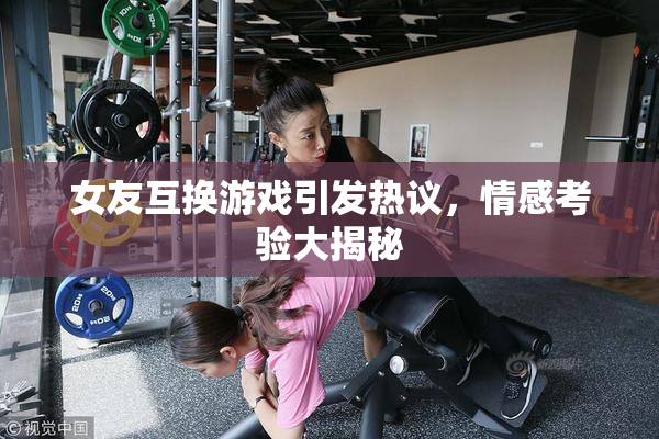 女友互换游戏引发热议，情感考验大揭秘