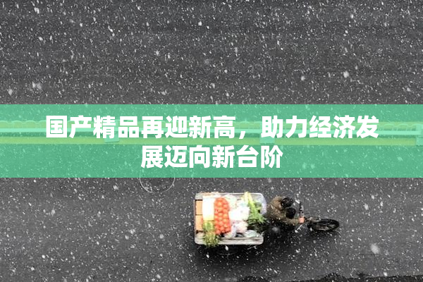 国产精品再迎新高，助力经济发展迈向新台阶