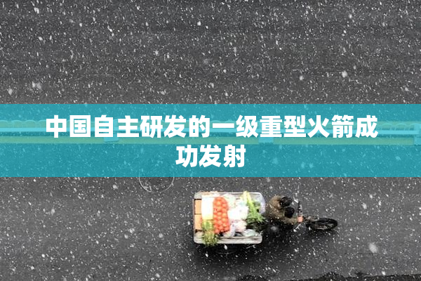 中国自主研发的一级重型火箭成功发射