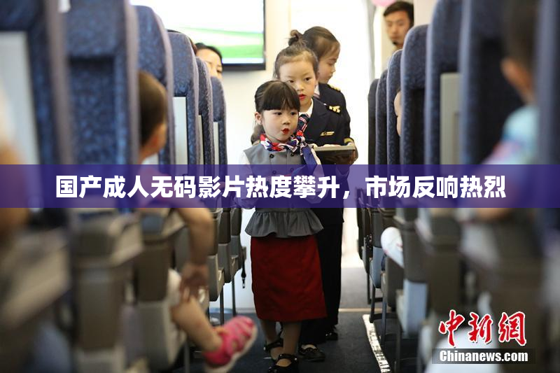 国产成人无码影片热度攀升，市场反响热烈