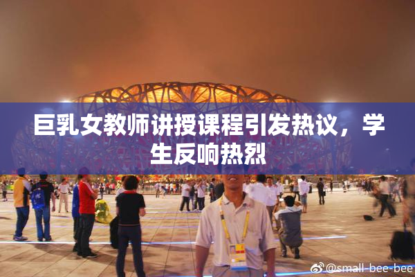 巨乳女教师讲授课程引发热议，学生反响热烈