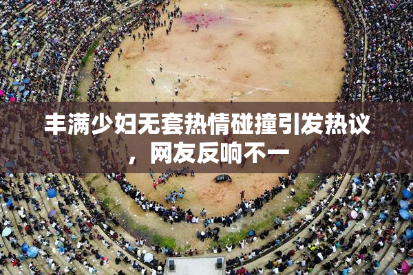 丰满少妇无套热情碰撞引发热议，网友反响不一
