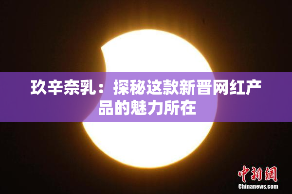 玖辛奈乳：探秘这款新晋网红产品的魅力所在