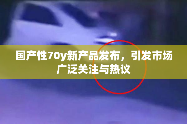 国产性70y新产品发布，引发市场广泛关注与热议