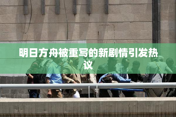 明日方舟被重写的新剧情引发热议
