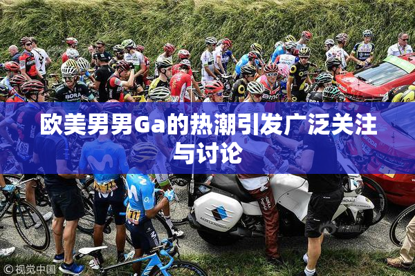 欧美男男Ga的热潮引发广泛关注与讨论