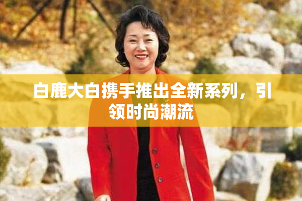 白鹿大白携手推出全新系列，引领时尚潮流