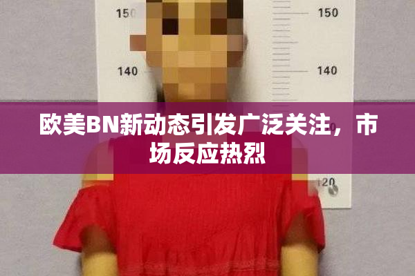 欧美BN新动态引发广泛关注，市场反应热烈