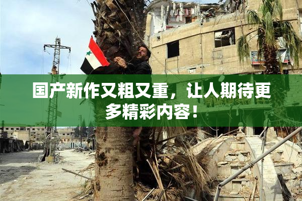 国产新作又粗又重，让人期待更多精彩内容！