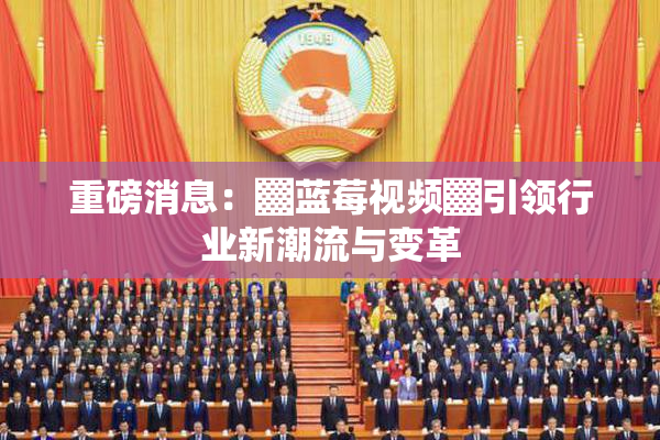 重磅消息：▓蓝莓视频▓引领行业新潮流与变革