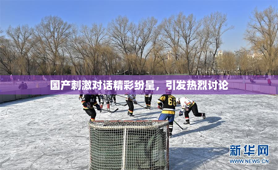 国产刺激对话精彩纷呈，引发热烈讨论