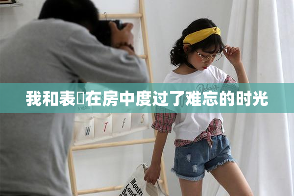 我和表妺在房中度过了难忘的时光